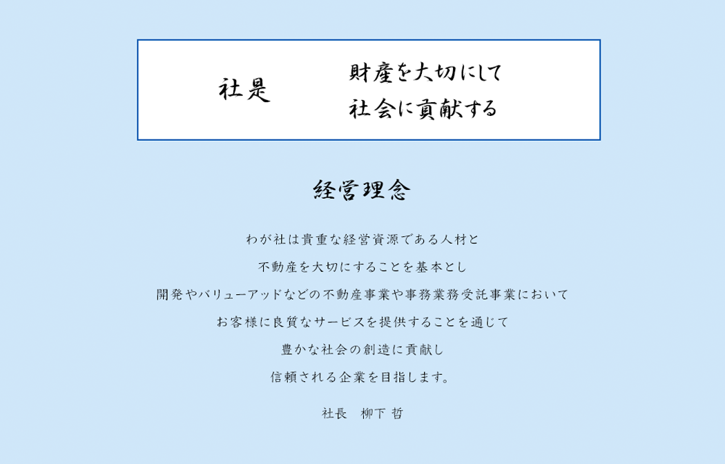 社是 財産を大切にして社会に貢献する 経営理念 わが社は貴重な敬遠資源である人材と不動産を大切にすることを基本とし開発やバリューアッドなどの不動産事業や事務業務受託事業においてお客様に良質なサービスを提供することを通じて豊かな社会の創造に貢献し信頼される企業を目指します。 社長 柳下 哲