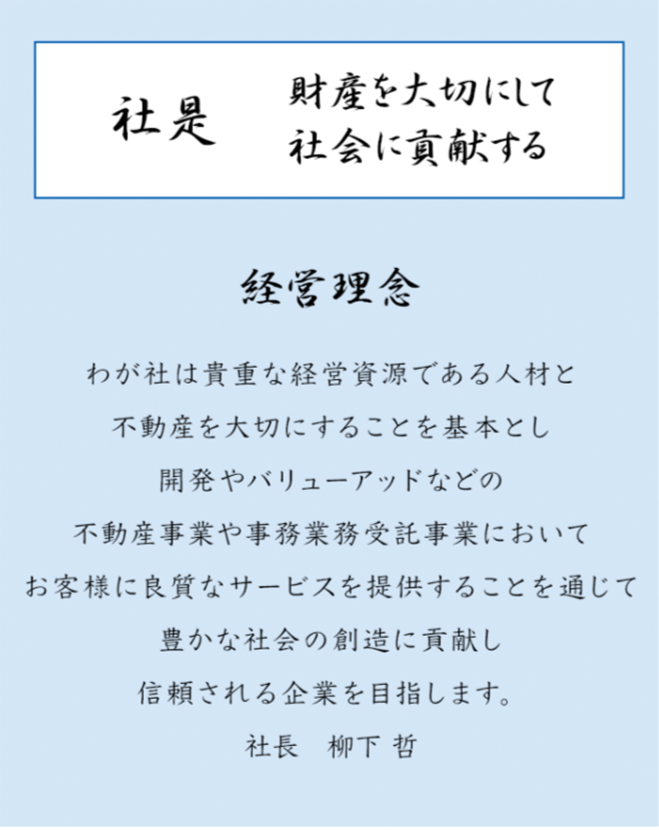 社是 財産を大切にして社会に貢献する 経営理念 わが社は貴重な敬遠資源である人材と不動産を大切にすることを基本とし開発やバリューアッドなどの不動産事業や事務業務受託事業においてお客様に良質なサービスを提供することを通じて豊かな社会の創造に貢献し信頼される企業を目指します。 社長 柳下 哲